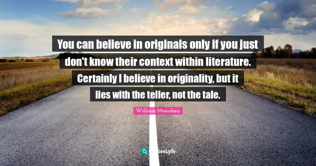 You can believe in originals only if you just don't know their context within literature. Certainly I believe in originality, but it lies with the teller, not the tale.