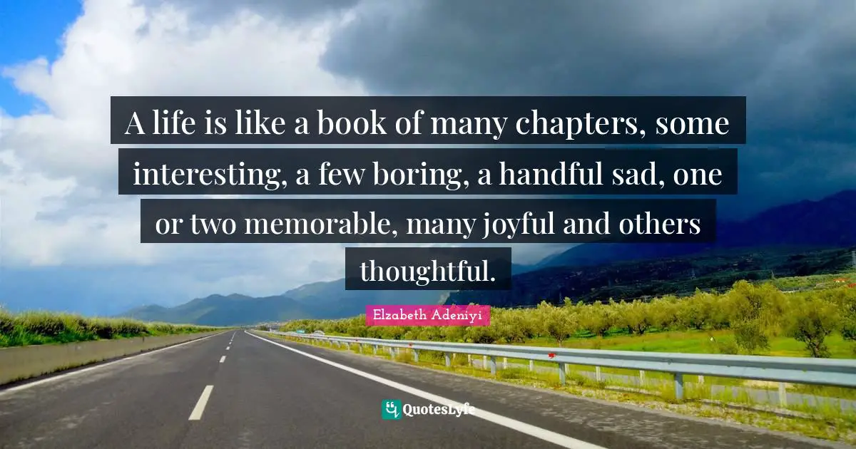 A life is like a book of many chapters, some interesting, a few boring, a handful sad, one or two memorable, many joyful and others thoughtful.