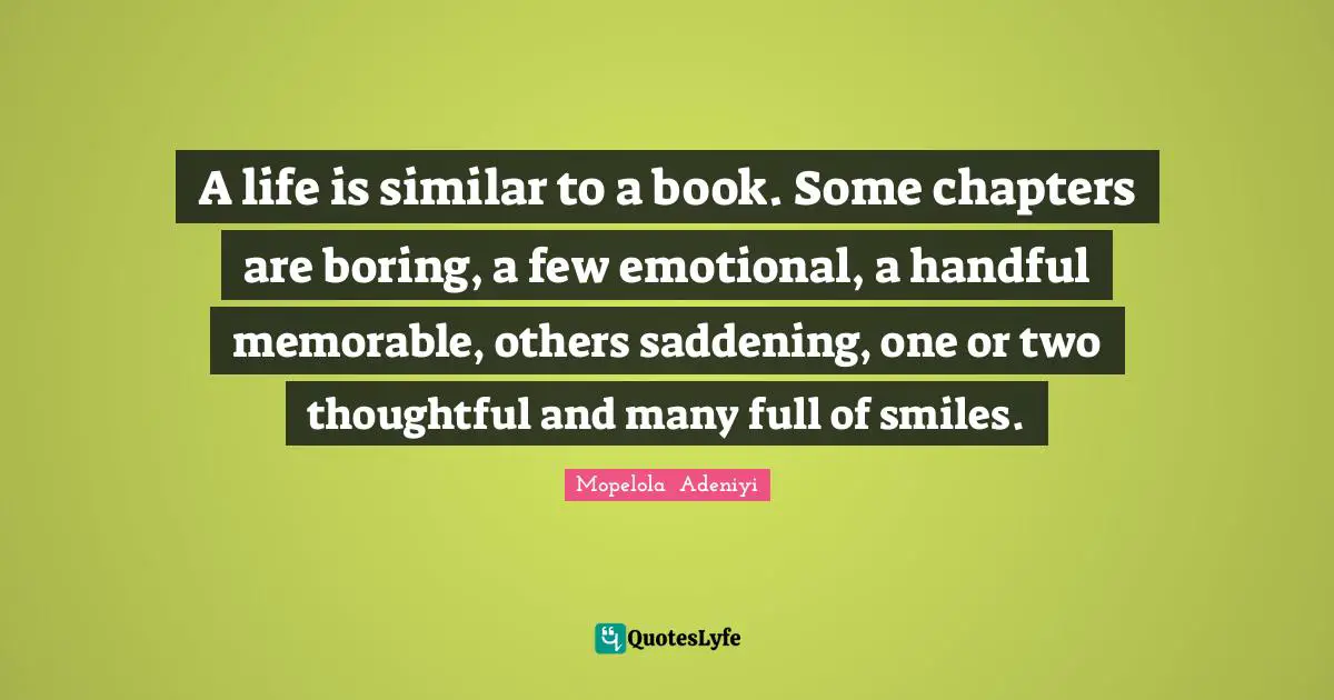 A life is similar to a book. Some chapters are boring, a few emotional, a handful memorable, others saddening, one or two thoughtful and many full of smiles.