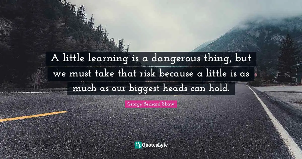 George Bernard Shaw Quotes: A little learning is a dangerous thing, but we must take that risk because a little is as much as our biggest heads can hold.