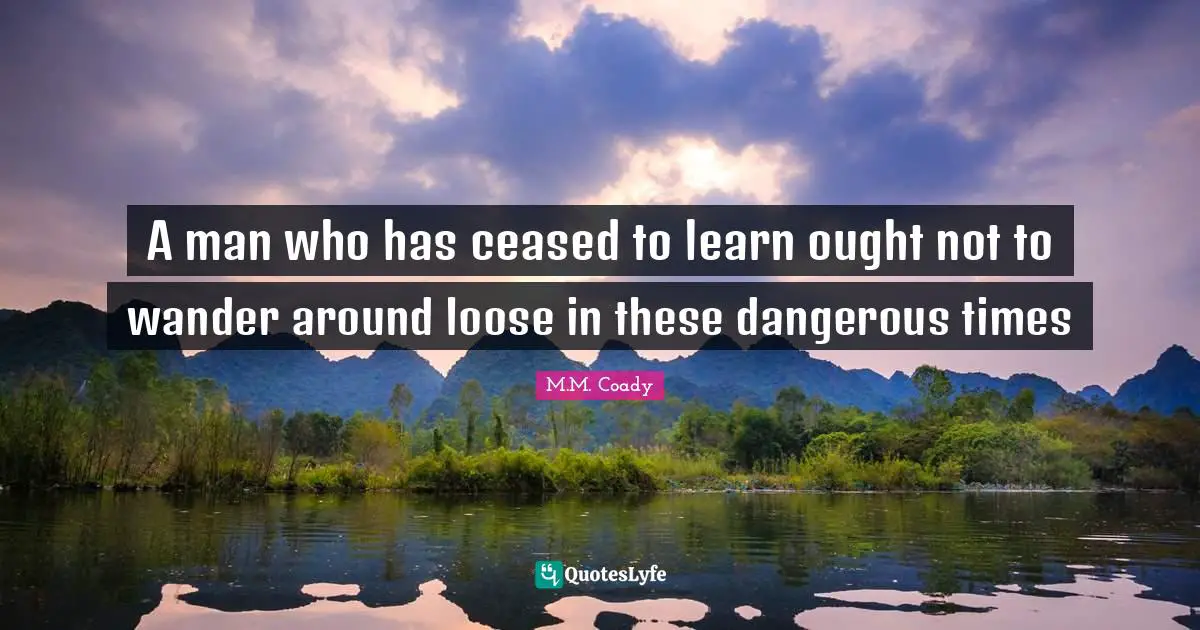 A man who has ceased to learn ought not to wander around loose in these dangerous times