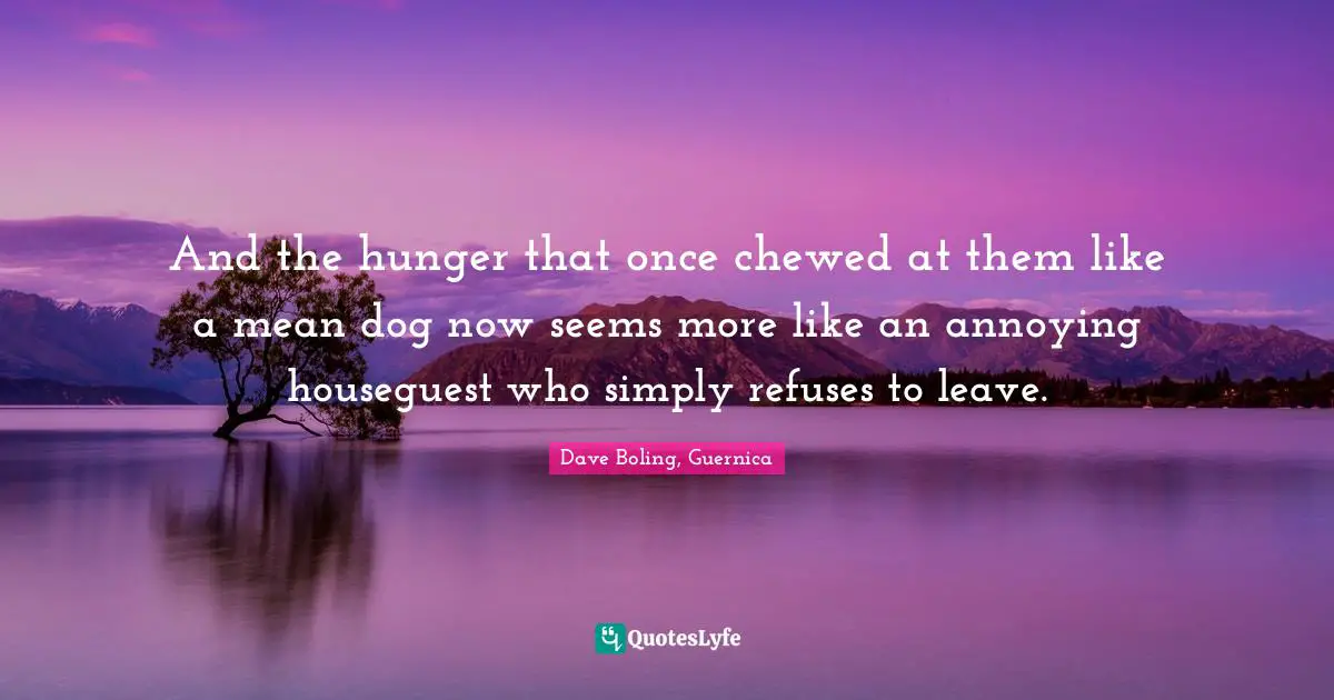 And the hunger that once chewed at them like a mean dog now seems more like an annoying houseguest who simply refuses to leave.