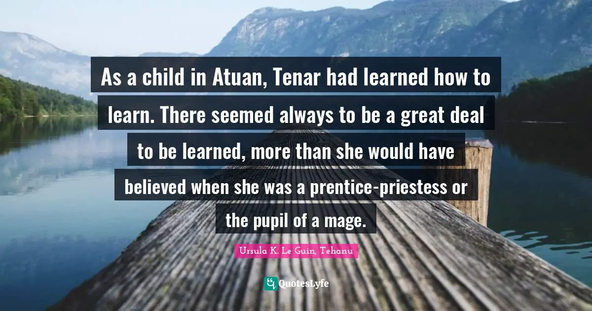As a child in Atuan, Tenar had learned how to learn. There seemed always to be a great deal to be learned, more than she would have believed when she was a prentice-priestess or the pupil of a mage.