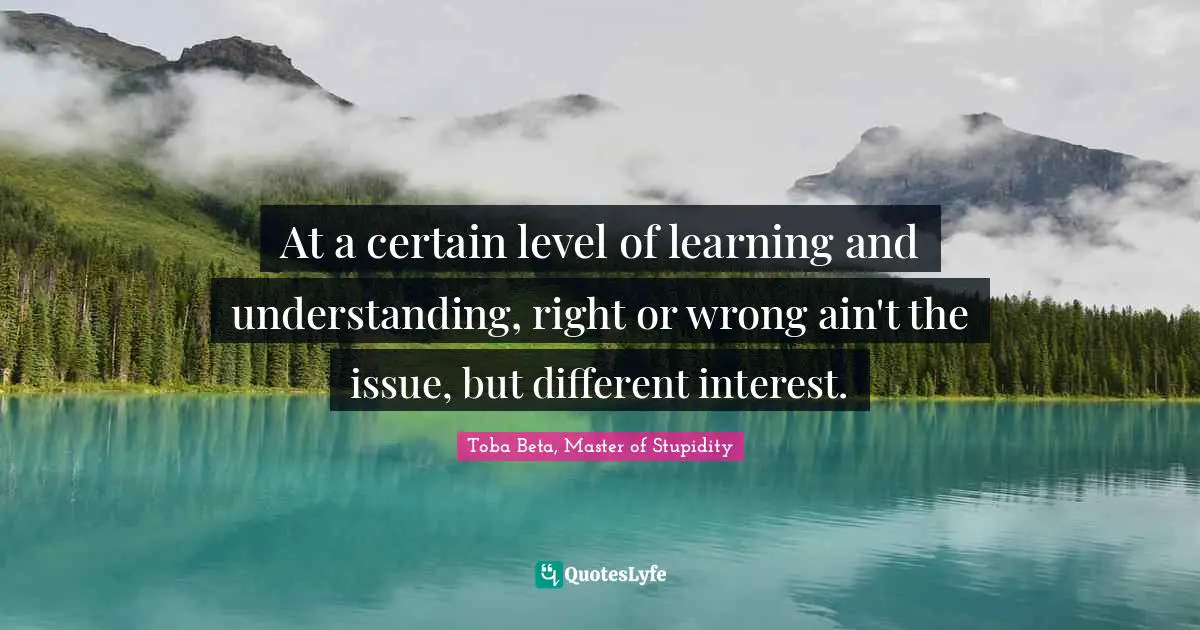 At a certain level of learning and understanding, right or wrong ain't the issue, but different interest.