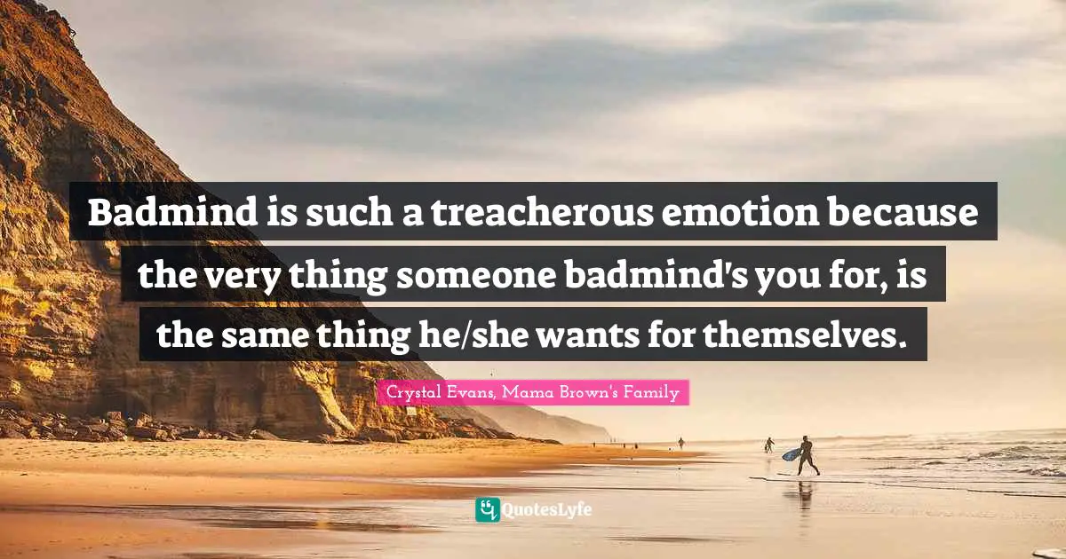 Badmind is such a treacherous emotion because the very thing someone badmind's you for, is the same thing he/she wants for themselves.