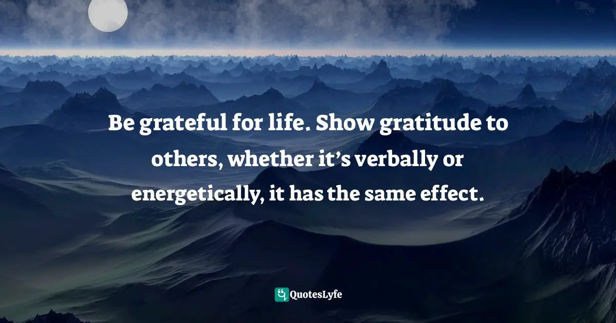 Be grateful for life. Show gratitude to others, whether it’s verbally or energetically, it has the same effect.