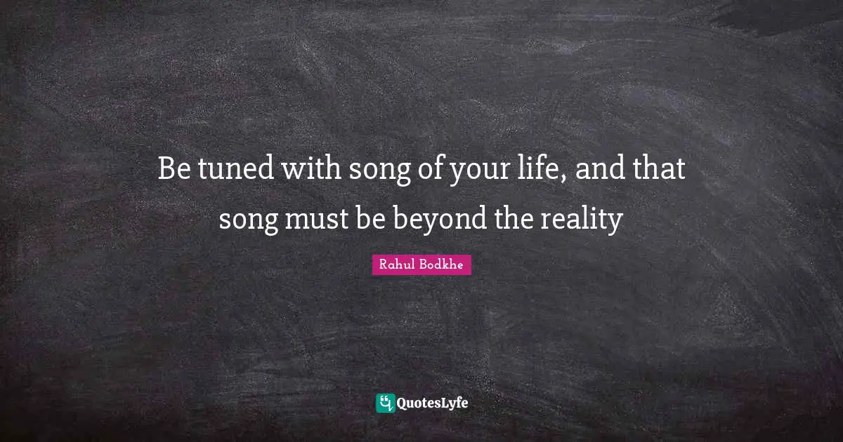 Be tuned with song of your life, and that song must be beyond the reality