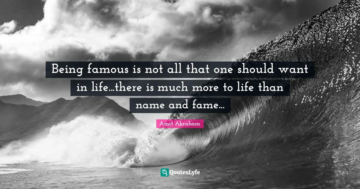 Being famous is not all that one should want in life...there is much more to life than name and fame...