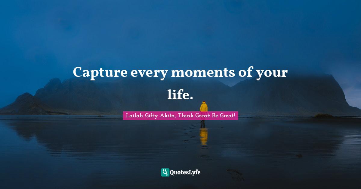 Lailah Gifty Akita, Think Great: Be Great! Quotes: Capture every moments of your life.