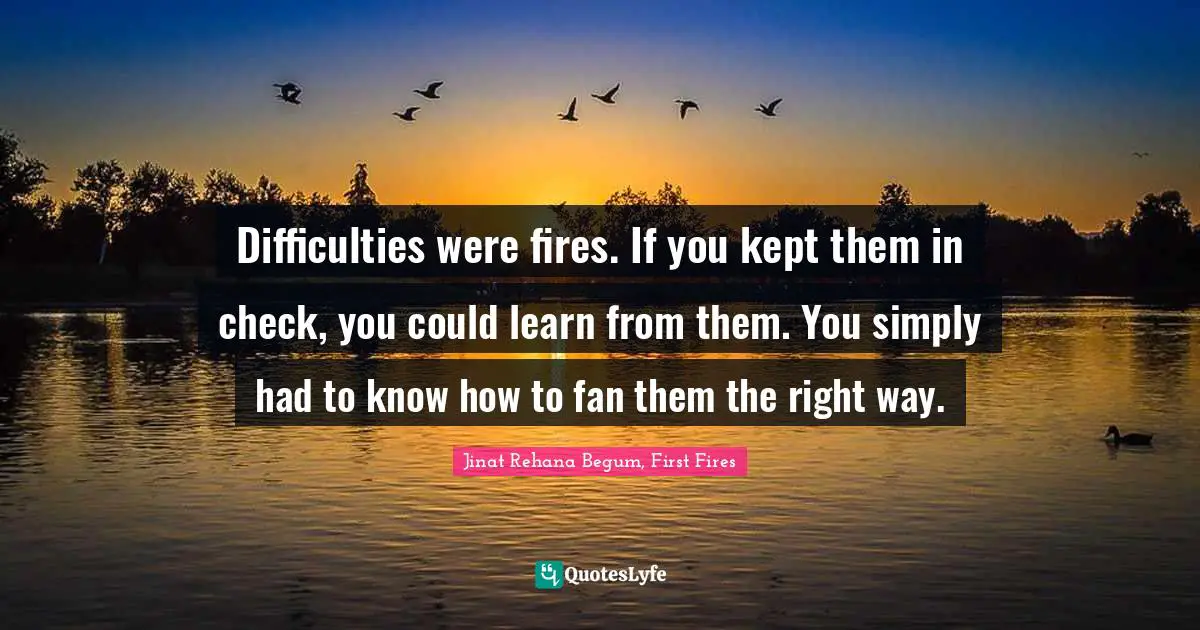 Difficulties were fires. If you kept them in check, you could learn from them. You simply had to know how to fan them the right way.