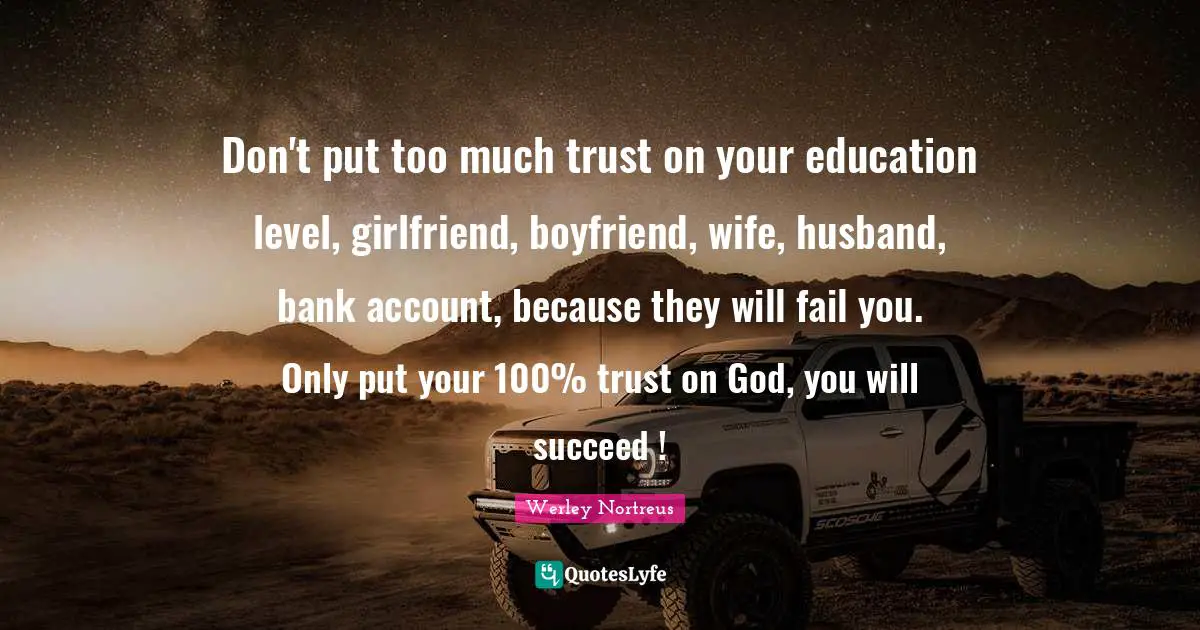 Don't put too much trust on your education level, girlfriend, boyfriend, wife, husband, bank account, because they will fail you. Only put your 100% trust on God, you will succeed !