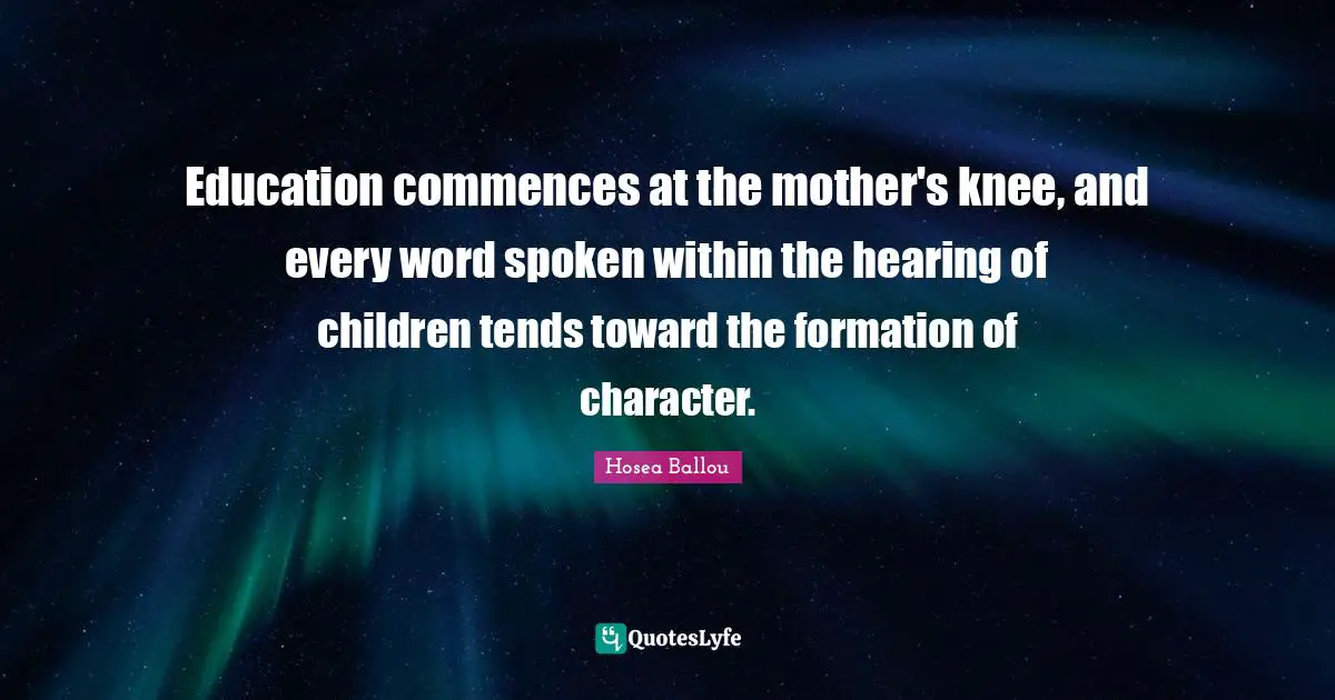 Education commences at the mother's knee, and every word spoken within the hearing of children tends toward the formation of character.