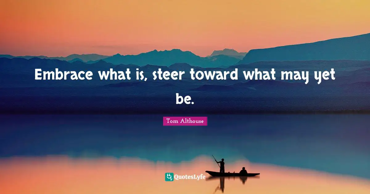 Tom Althouse Quotes: "Embrace what is, steer toward what may yet be."