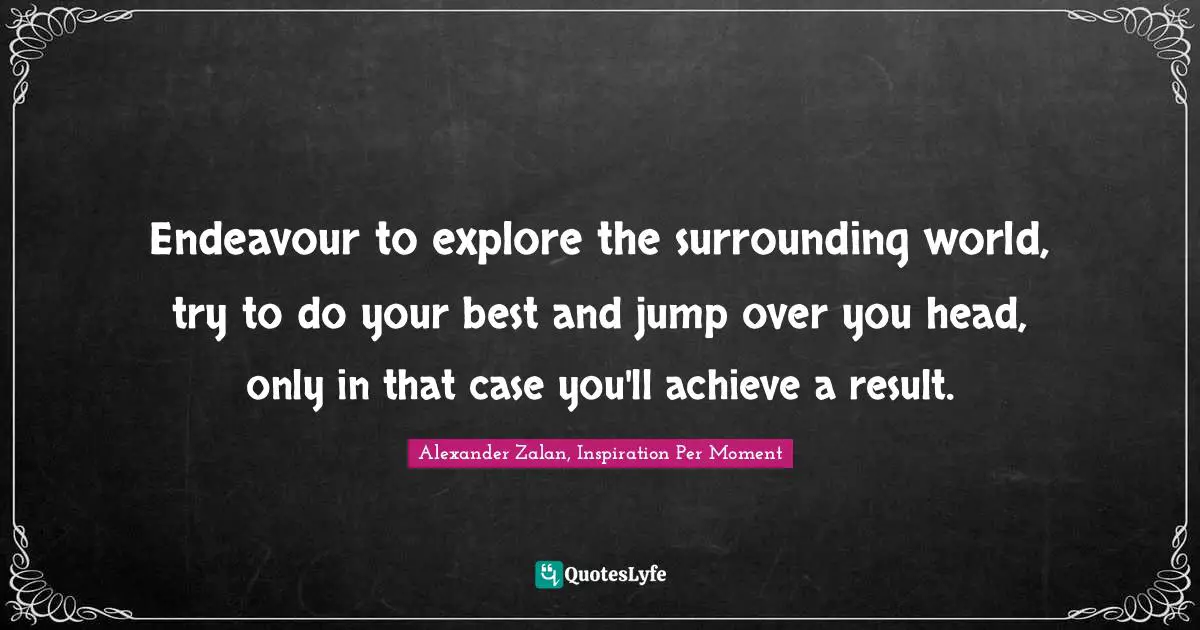 Endeavour to explore the surrounding world, try to do your best and jump over you head, only in that case you'll achieve a result.