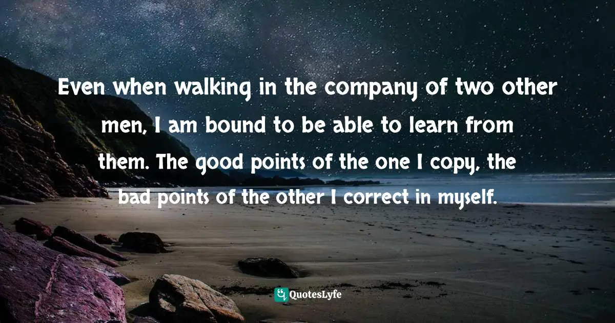 Confucius, The Analects of Confucius: Bilingual Edition, English and Chinese: 論語 Quotes: Even when walking in the company of two other men, I am bound to be able to learn from them. The good points of the one I copy, the bad points of the other I correct in myself.