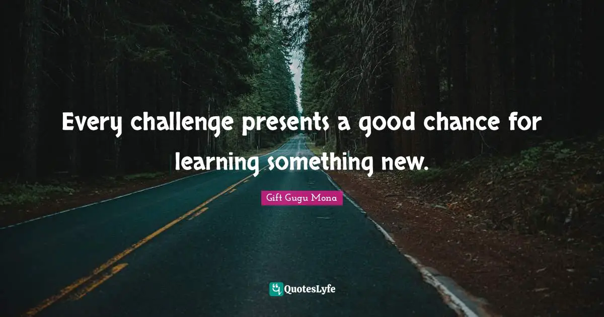 Every challenge presents a good chance for learning something new.