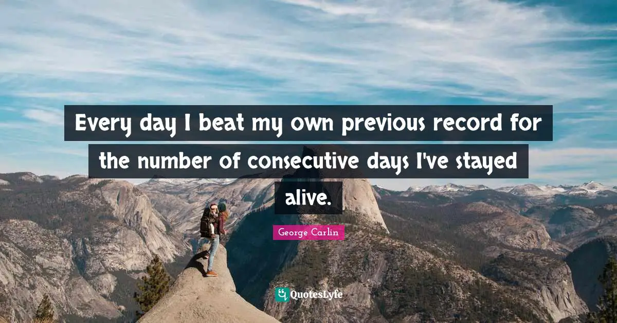 Every day I beat my own previous record for the number of consecutive days I've stayed alive.
