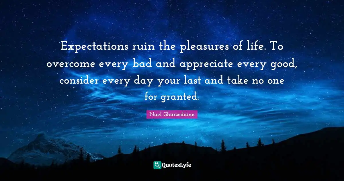 Expectations ruin the pleasures of life. To overcome every bad and appreciate every good, consider every day your last and take no one for granted.