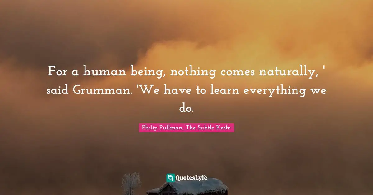 For a human being, nothing comes naturally, ' said Grumman. 'We have to learn everything we do.
