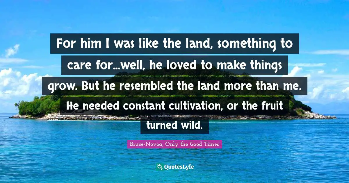 For him I was like the land, something to care for...well, he loved to make things grow. But he resembled the land more than me. He needed constant cultivation, or the fruit turned wild.