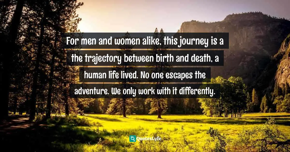 Jon Kabat-Zinn, Wherever You Go, There You Are: Mindfulness Meditation in Everyday Life Quotes: For men and women alike, this journey is a the trajectory between birth and death, a human life lived. No one escapes the adventure. We only work with it differently.