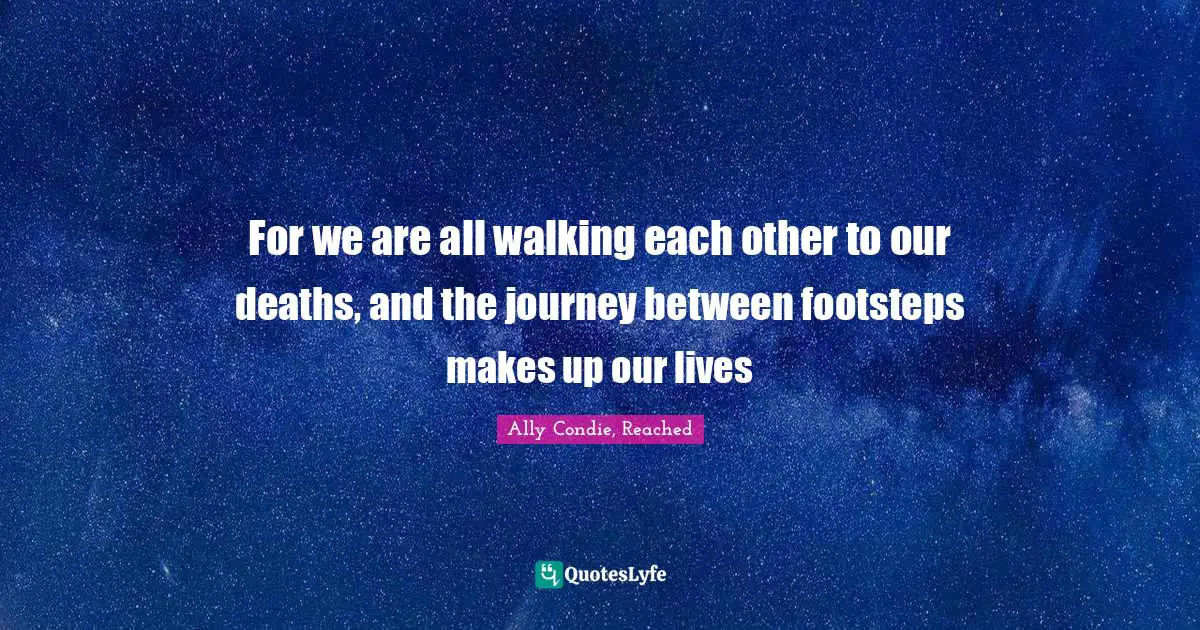 For we are all walking each other to our deaths, and the journey between footsteps makes up our lives