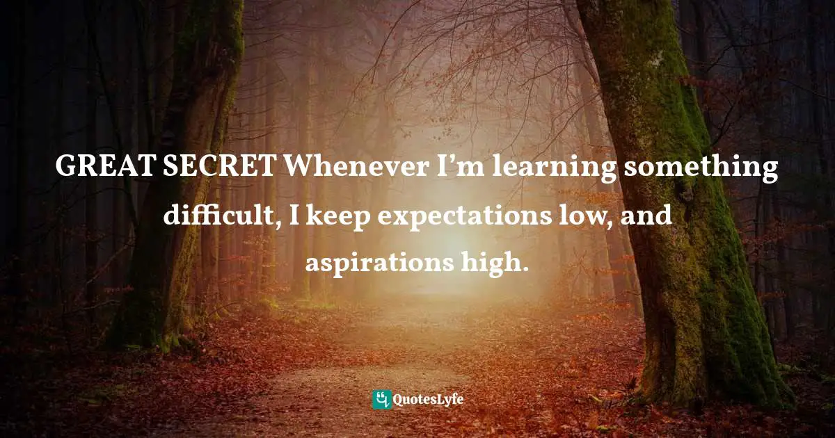 GREAT SECRET Whenever I’m learning something difficult, I keep expectations low, and aspirations high.