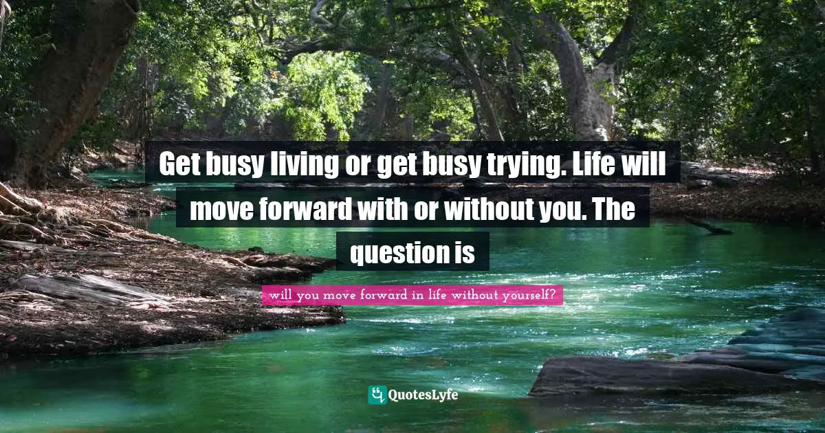 Get busy living or get busy trying. Life will move forward with or without you. The question is