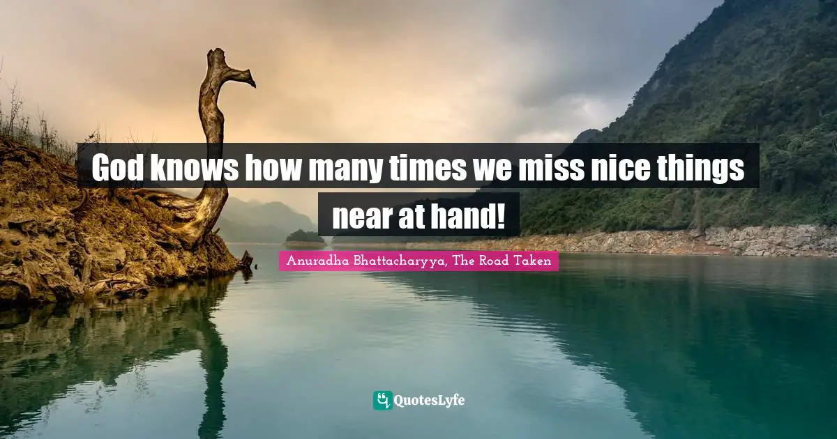 Anuradha Bhattacharyya, The Road Taken Quotes: God knows how many times we miss nice things near at hand!