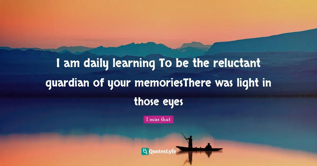 I am daily learning To be the reluctant guardian of your memoriesThere was light in those eyes