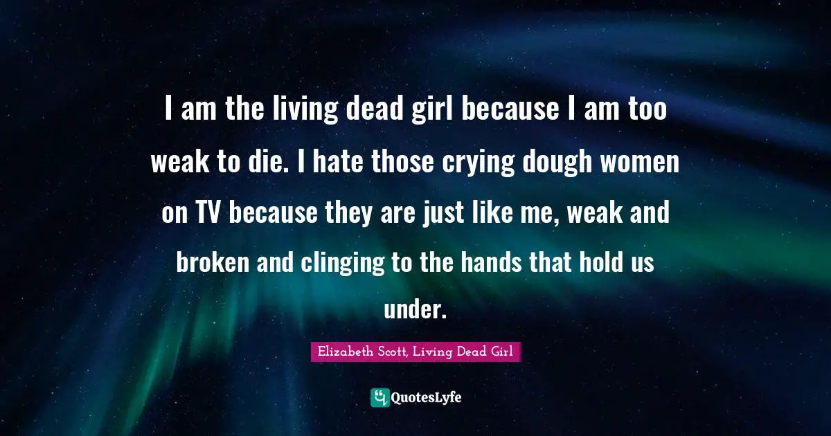 I am the living dead girl because I am too weak to die. I hate those crying dough women on TV because they are just like me, weak and broken and clinging to the hands that hold us under.