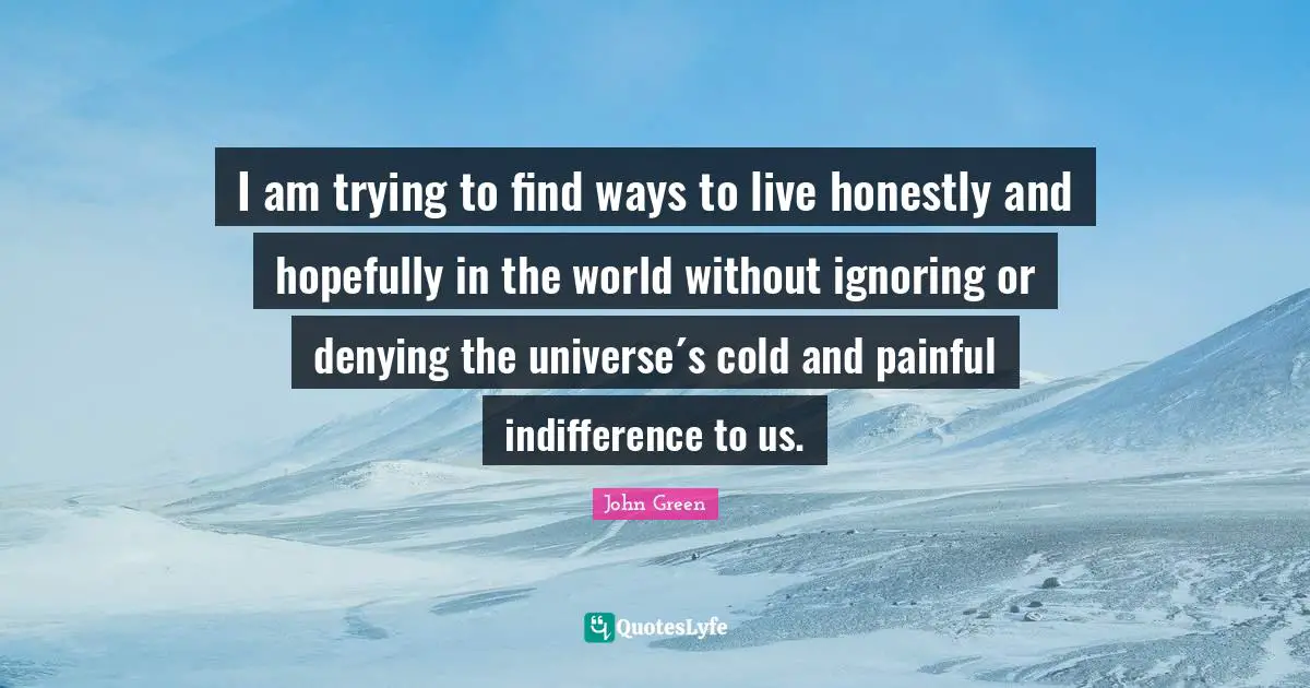I am trying to find ways to live honestly and hopefully in the world without ignoring or denying the universe´s cold and painful indifference to us.