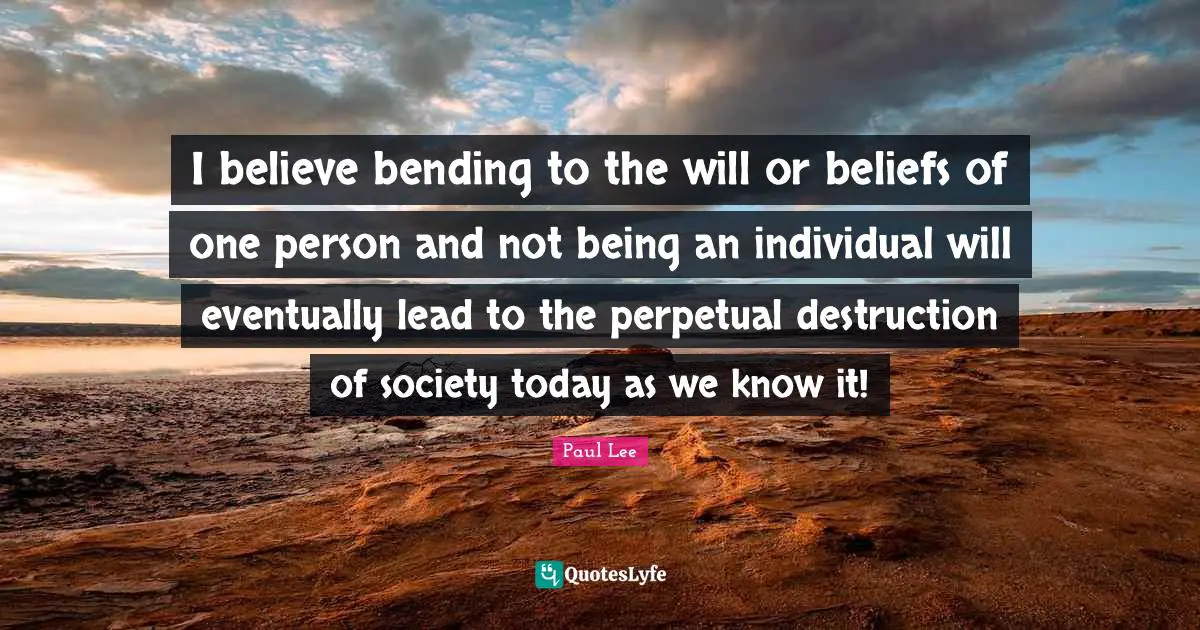 I believe bending to the will or beliefs of one person and not being an individual will eventually lead to the perpetual destruction of society today as we know it!