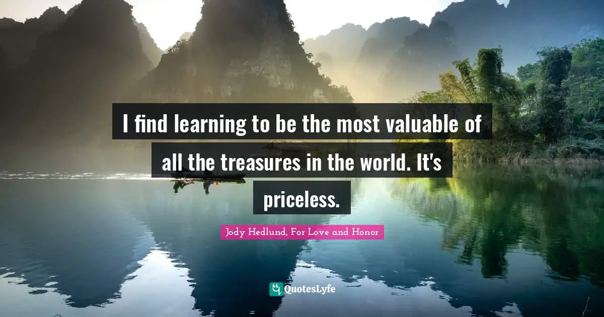 I find learning to be the most valuable of all the treasures in the world. It's priceless.