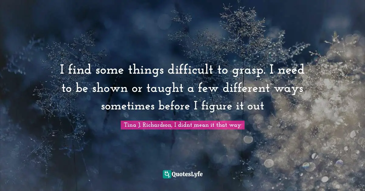 I find some things difficult to grasp. I need to be shown or taught a few different ways sometimes before I figure it out