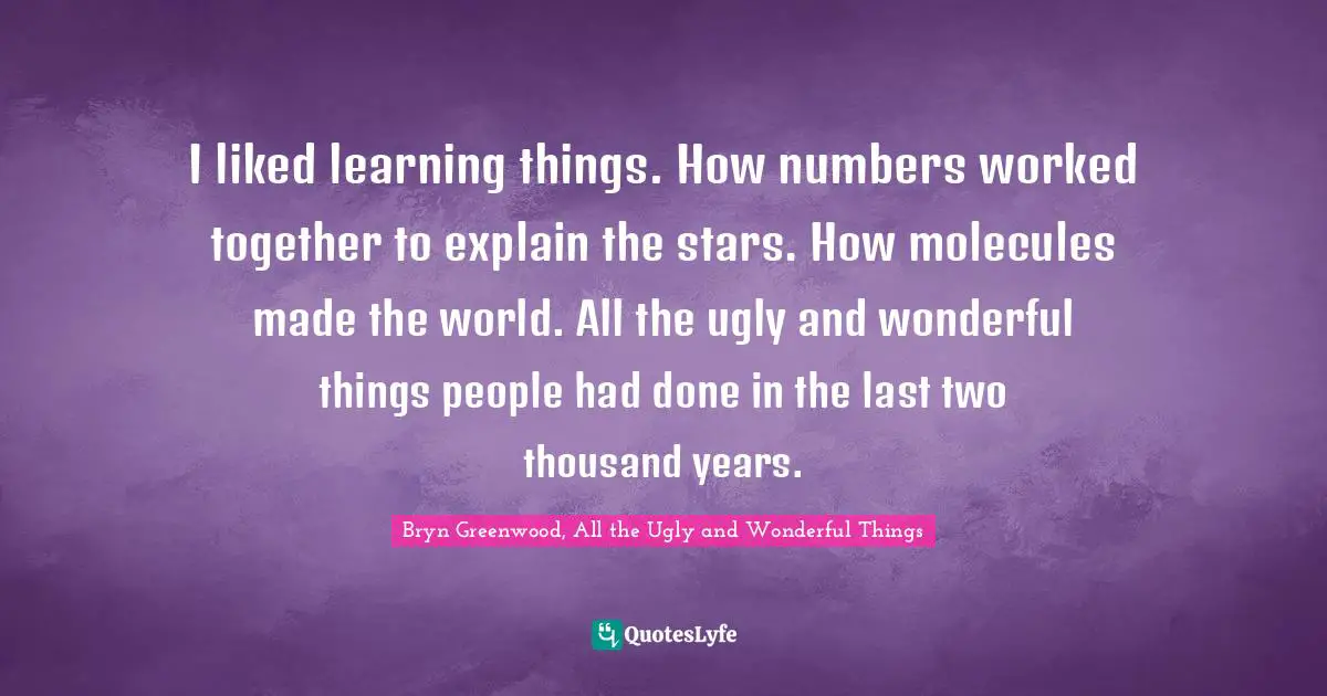I liked learning things. How numbers worked together to explain the stars. How molecules made the world. All the ugly and wonderful things people had done in the last two thousand years.