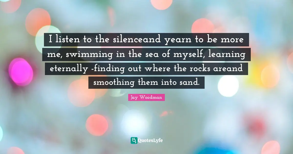 I listen to the silenceand yearn to be more me, swimming in the sea of myself, learning eternally -finding out where the rocks areand smoothing them into sand.