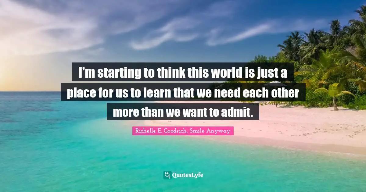 I'm starting to think this world is just a place for us to learn that we need each other more than we want to admit.