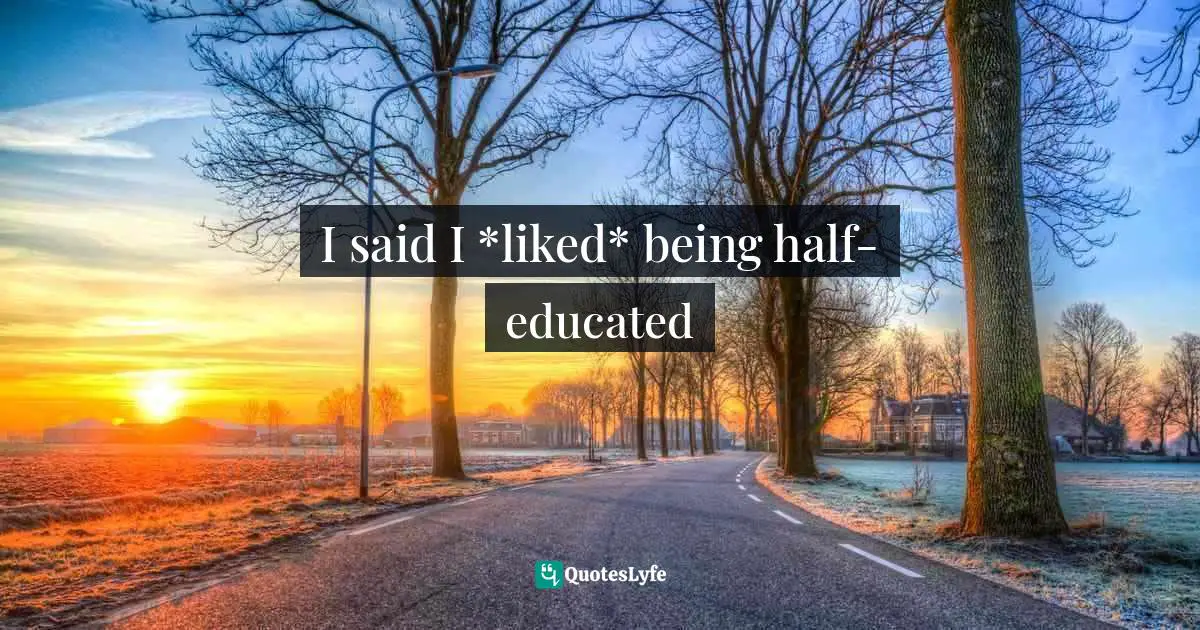 I said I *liked* being half-educated