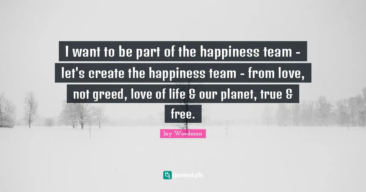 I want to be part of the happiness team - let's create the happiness team - from love, not greed, love of life & our planet, true & free.