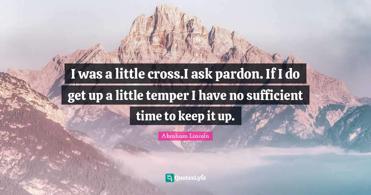 I was a little cross.I ask pardon. If I do get up a little temper I have no sufficient time to keep it up.