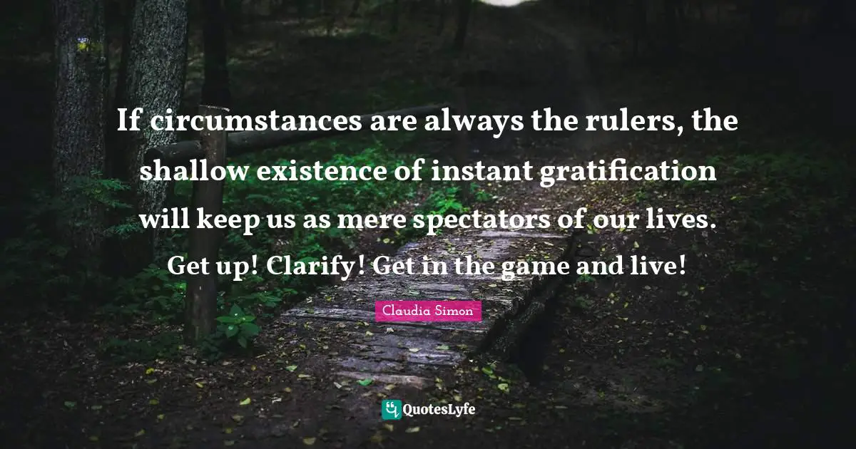 Claudia Simon Quotes: If circumstances are always the rulers, the shallow existence of instant gratification will keep us as mere spectators of our lives. Get up! Clarify! Get in the game and live!