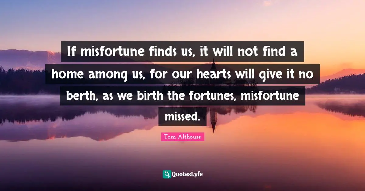 Tom Althouse Quotes: "If misfortune finds us, it will not find a home among us, for our hearts will give it no berth, as we birth the fortunes, misfortune missed."