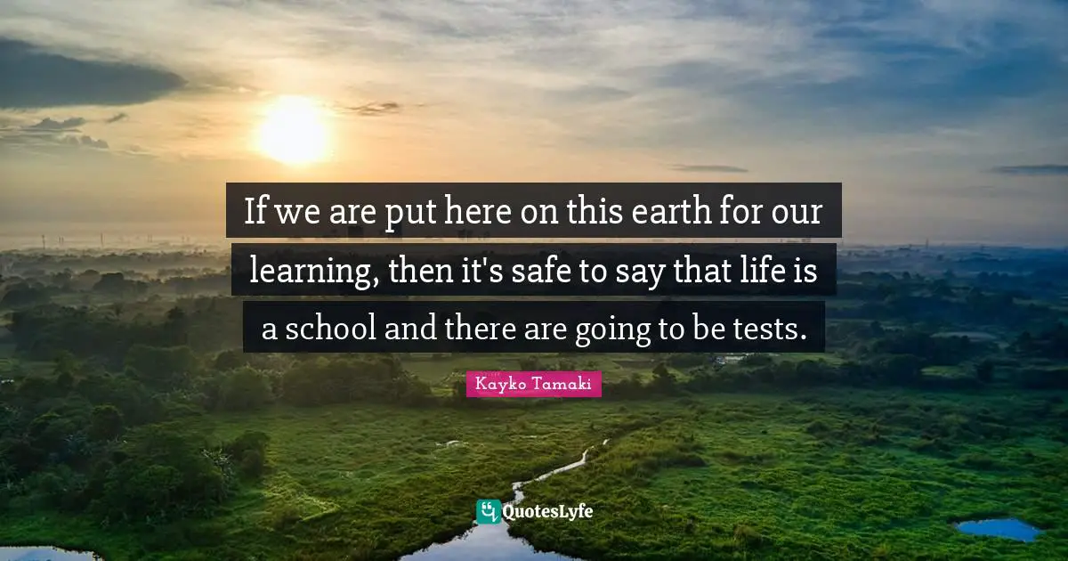 If we are put here on this earth for our learning, then it's safe to say that life is a school and there are going to be tests.