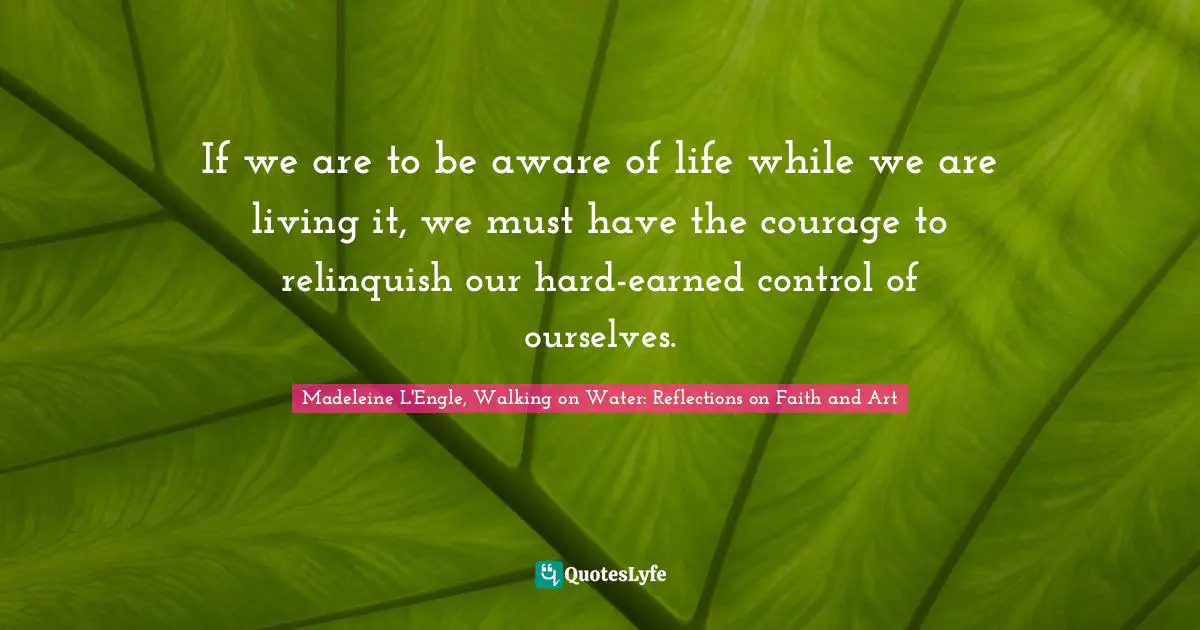 If we are to be aware of life while we are living it, we must have the courage to relinquish our hard-earned control of ourselves.