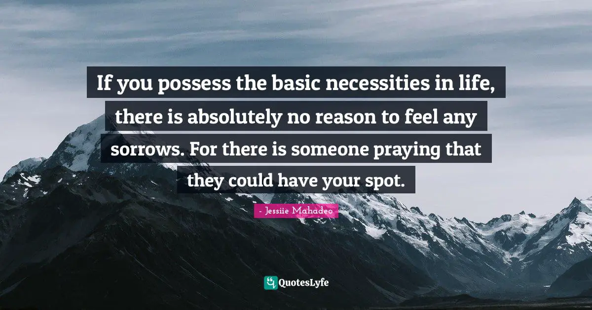 If you possess the basic necessities in life, there is absolutely no reason to feel any sorrows. For there is someone praying that they could have your spot.
