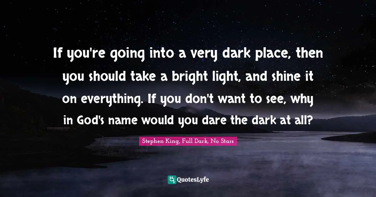 If you're going into a very dark place, then you should take a bright light, and shine it on everything. If you don't want to see, why in God's name would you dare the dark at all?