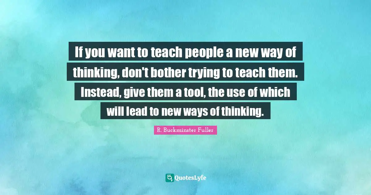 R. Buckminster Fuller Quotes: If you want to teach people a new way of thinking, don't bother trying to teach them. Instead, give them a tool, the use of which will lead to new ways of thinking.