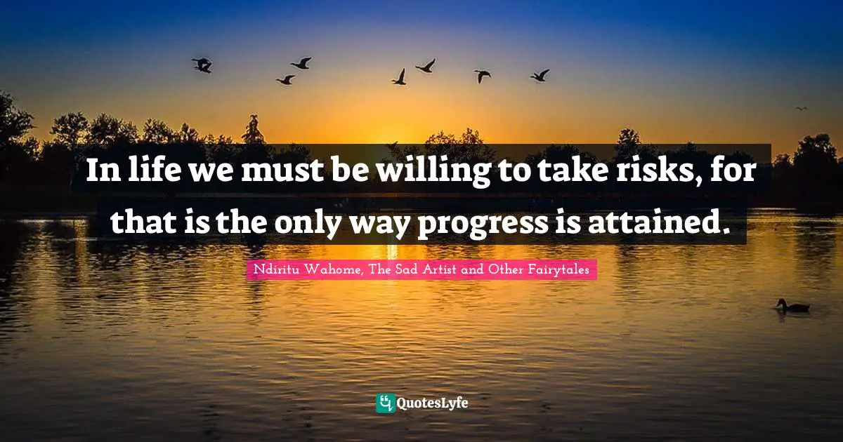 In life we must be willing to take risks, for that is the only way progress is attained.