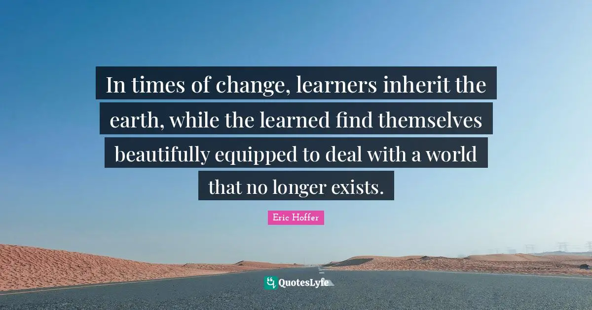 In times of change, learners inherit the earth, while the learned find themselves beautifully equipped to deal with a world that no longer exists.